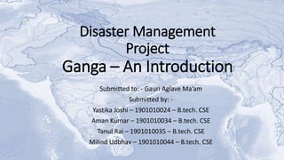 Disaster Management
Project
Ganga – An Introduction
Submitted to: - Gauri Aglave Ma’am
Submitted by: -
Yastika Joshi – 1901010024 – B.tech. CSE
Aman Kumar – 1901010034 – B.tech. CSE
Tanul Rai – 1901010035 – B.tech. CSE
Milind Udbhav – 1901010044 – B.tech. CSE
 