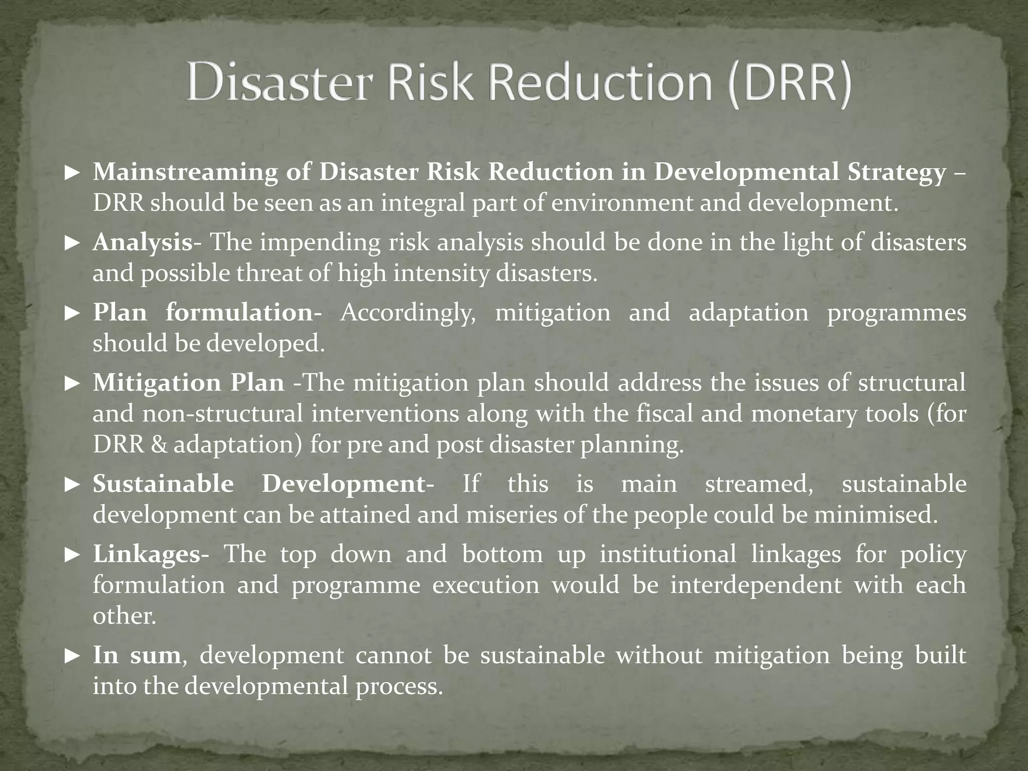 ► Mainstreaming of Disaster Risk Reduction in Developmental Strategy –

DRR should be seen as an integral part of environment and development.
► Analysis- The impending risk analysis should be done in the light of disasters

and possible threat of high intensity disasters.
► Plan formulation- Accordingly, mitigation and adaptation programmes

should be developed.
► Mitigation Plan -The mitigation plan should address the issues of structural

and non-structural interventions along with the fiscal and monetary tools (for
DRR & adaptation) for pre and post disaster planning.
► Sustainable

Development- If this is main streamed, sustainable
development can be attained and miseries of the people could be minimised.

► Linkages- The top down and bottom up institutional linkages for policy

formulation and programme execution would be interdependent with each
other.
► In sum, development cannot be sustainable without mitigation being built

into the developmental process.

 