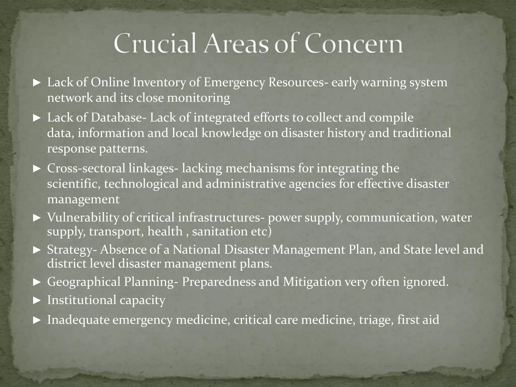 ► Lack of Online Inventory of Emergency Resources- early warning system

network and its close monitoring
► Lack of Database- Lack of integrated efforts to collect and compile

data, information and local knowledge on disaster history and traditional
response patterns.
► Cross-sectoral linkages- lacking mechanisms for integrating the

►
►
►
►

scientific, technological and administrative agencies for effective disaster
management
Vulnerability of critical infrastructures- power supply, communication, water
supply, transport, health , sanitation etc)
Strategy- Absence of a National Disaster Management Plan, and State level and
district level disaster management plans.
Geographical Planning- Preparedness and Mitigation very often ignored.
Institutional capacity

► Inadequate emergency medicine, critical care medicine, triage, first aid

 
