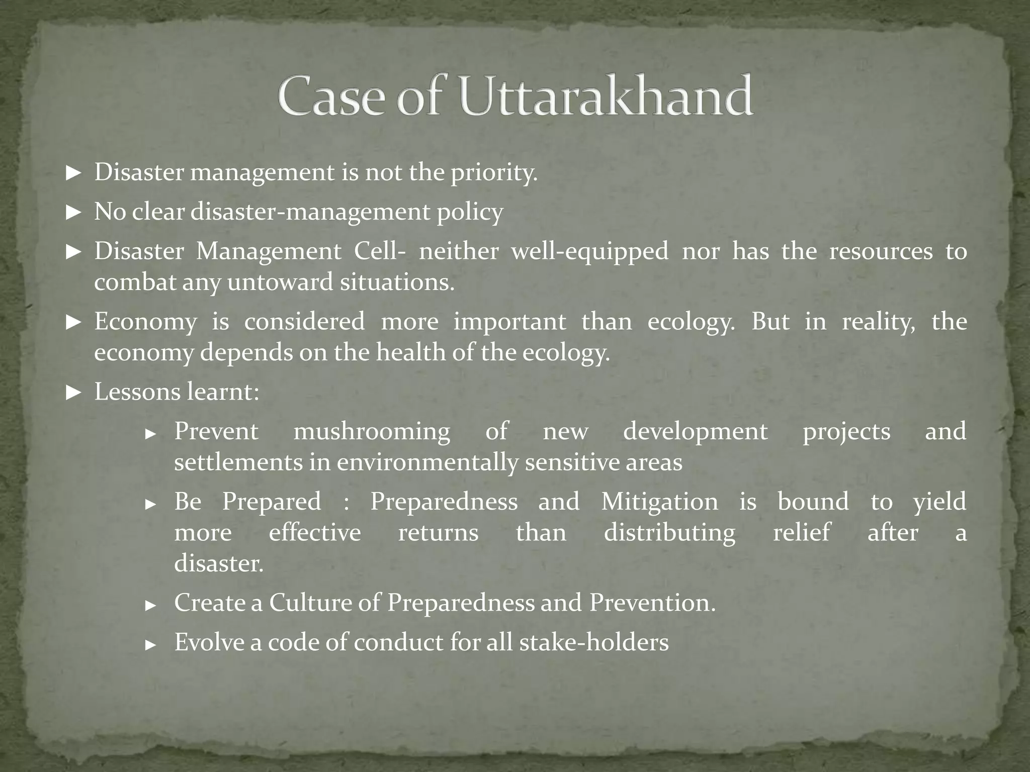 ► Disaster management is not the priority.
► No clear disaster-management policy
► Disaster Management Cell- neither well-equipped nor has the resources to

combat any untoward situations.
► Economy is considered more important than ecology. But in reality, the

economy depends on the health of the ecology.
► Lessons learnt:
►

Prevent mushrooming of new development
settlements in environmentally sensitive areas

projects

and

►

Be Prepared : Preparedness and Mitigation is bound to yield
more effective returns than distributing relief after a
disaster.

►

Create a Culture of Preparedness and Prevention.

►

Evolve a code of conduct for all stake-holders

 