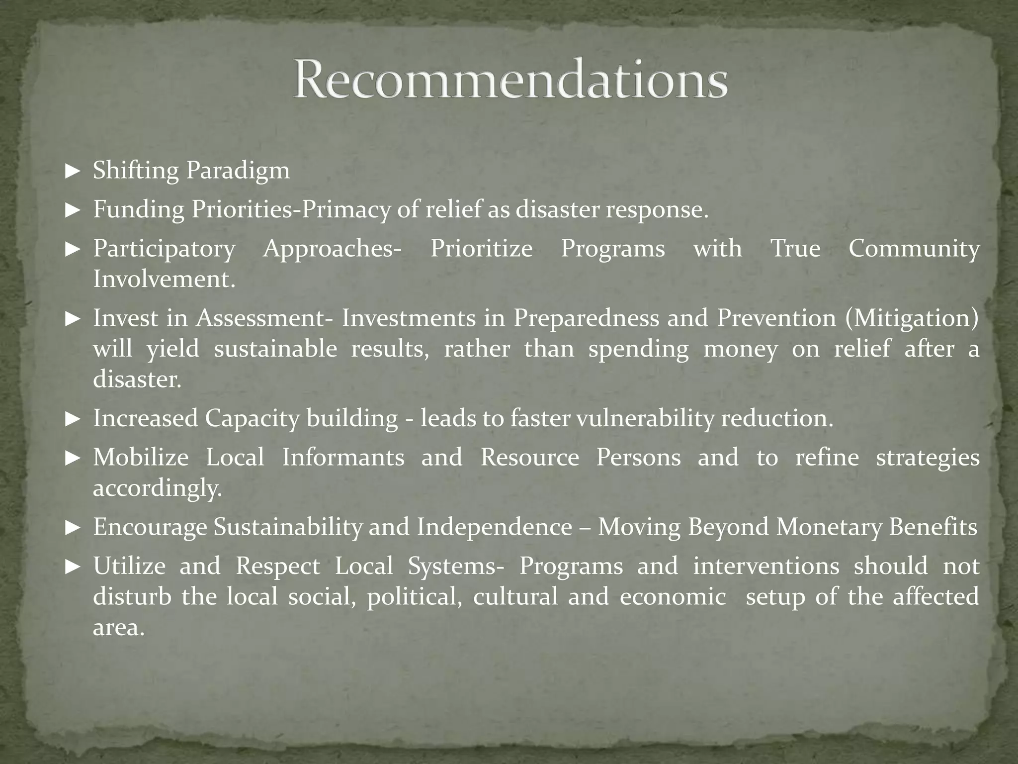 ► Shifting Paradigm
► Funding Priorities-Primacy of relief as disaster response.
► Participatory

Approaches-

Prioritize

Programs

with

True

Community

Involvement.
► Invest in Assessment- Investments in Preparedness and Prevention (Mitigation)

will yield sustainable results, rather than spending money on relief after a
disaster.
► Increased Capacity building - leads to faster vulnerability reduction.

► Mobilize Local Informants and Resource Persons and to refine strategies

accordingly.
► Encourage Sustainability and Independence – Moving Beyond Monetary Benefits
► Utilize and Respect Local Systems- Programs and interventions should not

disturb the local social, political, cultural and economic setup of the affected
area.

 