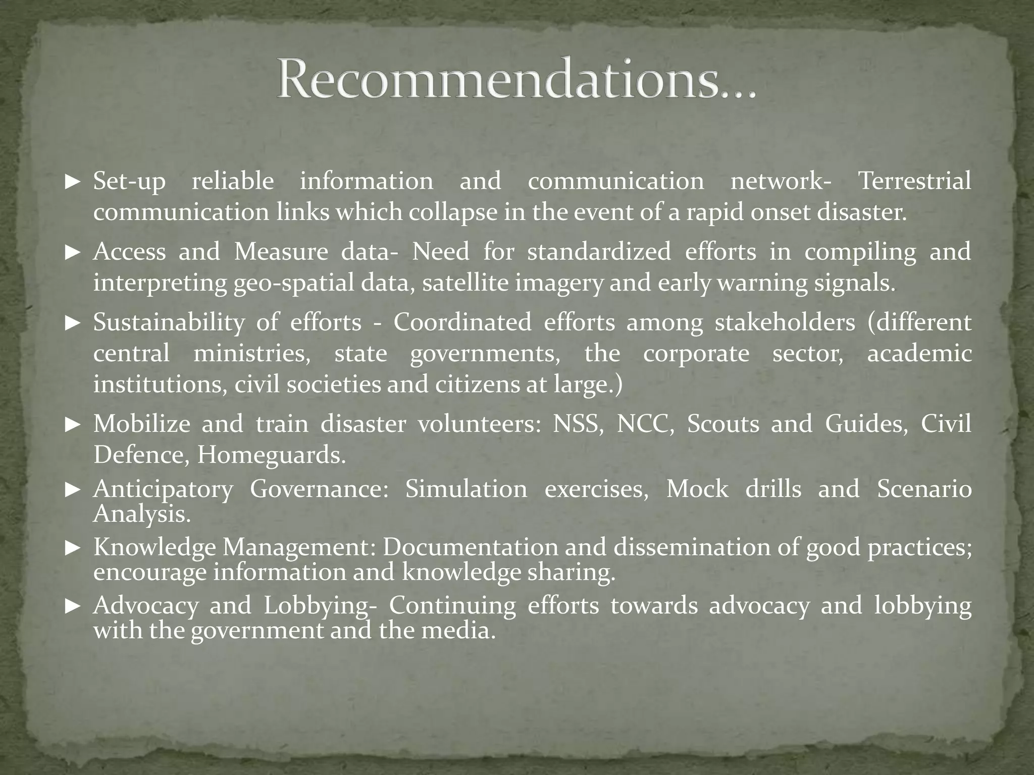 ► Set-up

reliable information and communication network- Terrestrial
communication links which collapse in the event of a rapid onset disaster.

► Access and Measure data- Need for standardized efforts in compiling and

interpreting geo-spatial data, satellite imagery and early warning signals.
► Sustainability of efforts - Coordinated efforts among stakeholders (different

central ministries, state governments, the corporate sector, academic
institutions, civil societies and citizens at large.)
► Mobilize and train disaster volunteers: NSS, NCC, Scouts and Guides, Civil

Defence, Homeguards.
► Anticipatory Governance: Simulation exercises, Mock drills and Scenario
Analysis.
► Knowledge Management: Documentation and dissemination of good practices;
encourage information and knowledge sharing.
► Advocacy and Lobbying- Continuing efforts towards advocacy and lobbying
with the government and the media.

 