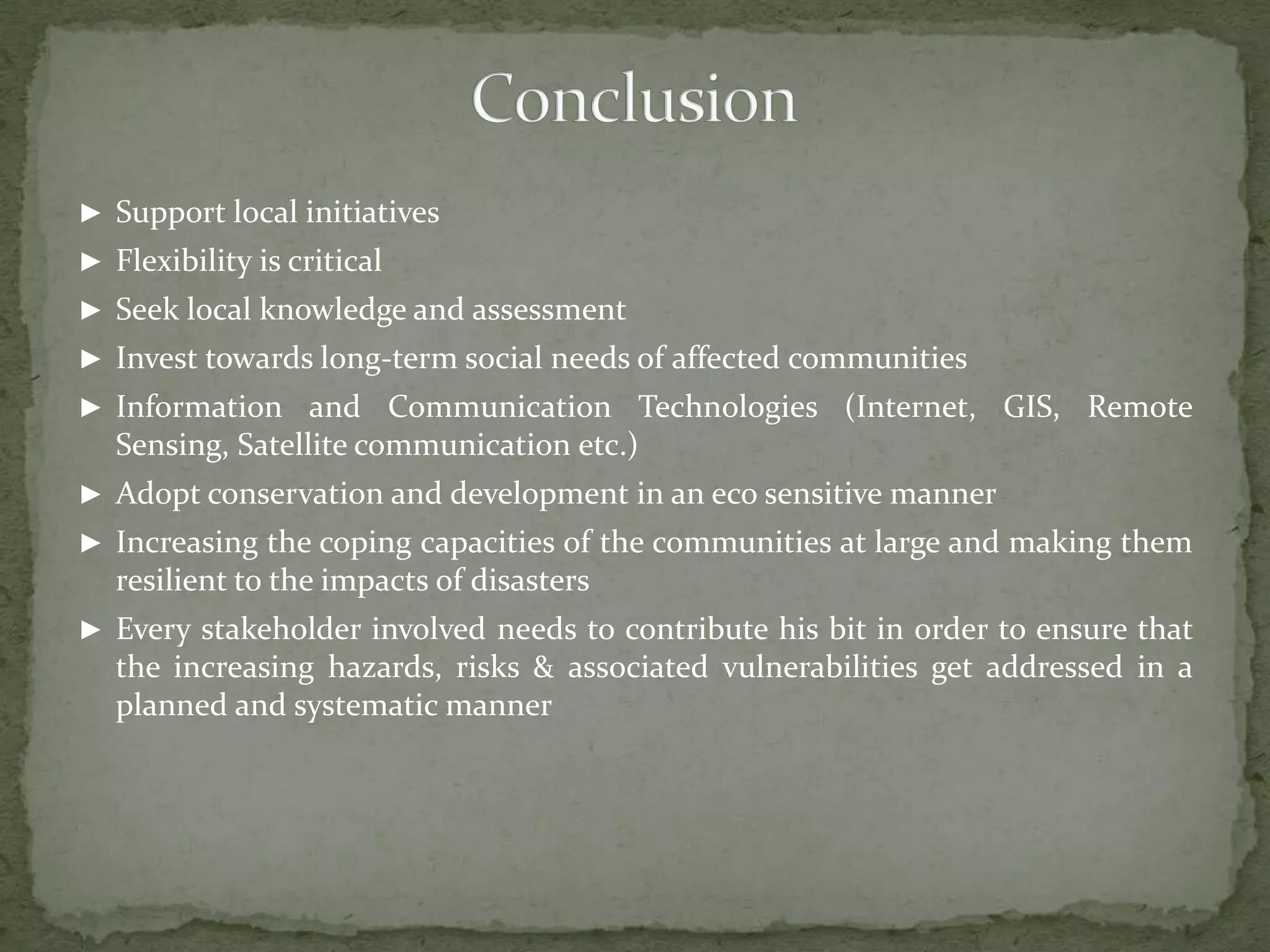 ► Support local initiatives
► Flexibility is critical
► Seek local knowledge and assessment

► Invest towards long-term social needs of affected communities
► Information and Communication Technologies (Internet, GIS, Remote

Sensing, Satellite communication etc.)
► Adopt conservation and development in an eco sensitive manner
► Increasing the coping capacities of the communities at large and making them

resilient to the impacts of disasters
► Every stakeholder involved needs to contribute his bit in order to ensure that

the increasing hazards, risks & associated vulnerabilities get addressed in a
planned and systematic manner

 