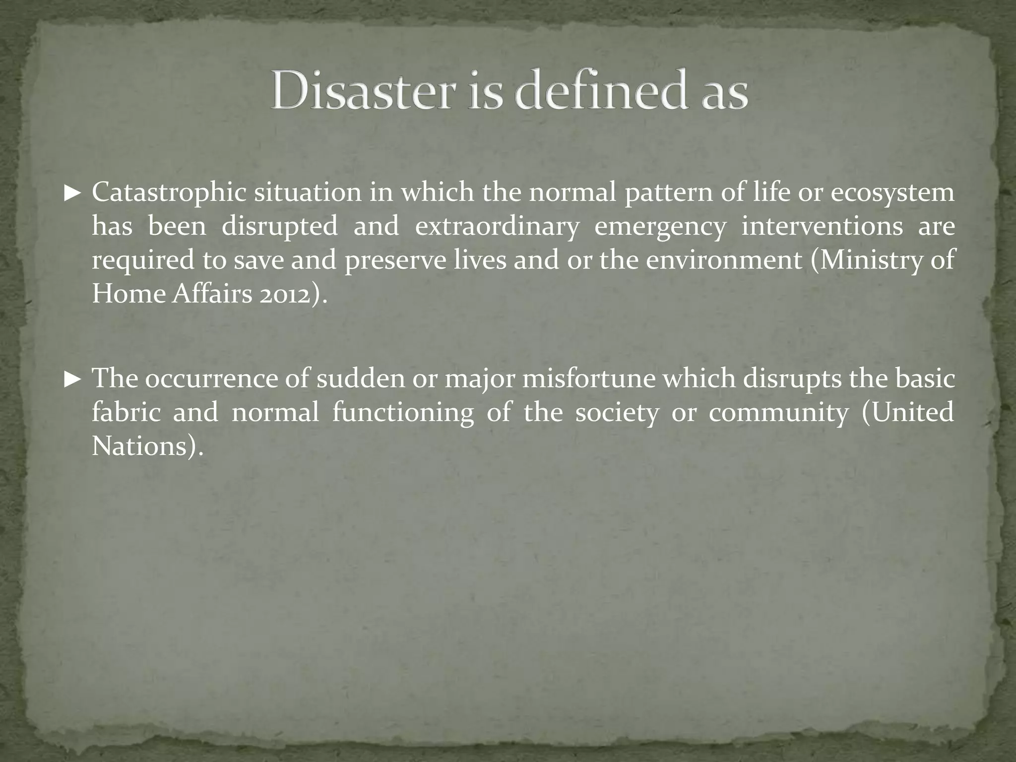 ► Catastrophic situation in which the normal pattern of life or ecosystem

has been disrupted and extraordinary emergency interventions are
required to save and preserve lives and or the environment (Ministry of
Home Affairs 2012).
► The occurrence of sudden or major misfortune which disrupts the basic

fabric and normal functioning of the society or community (United
Nations).

 