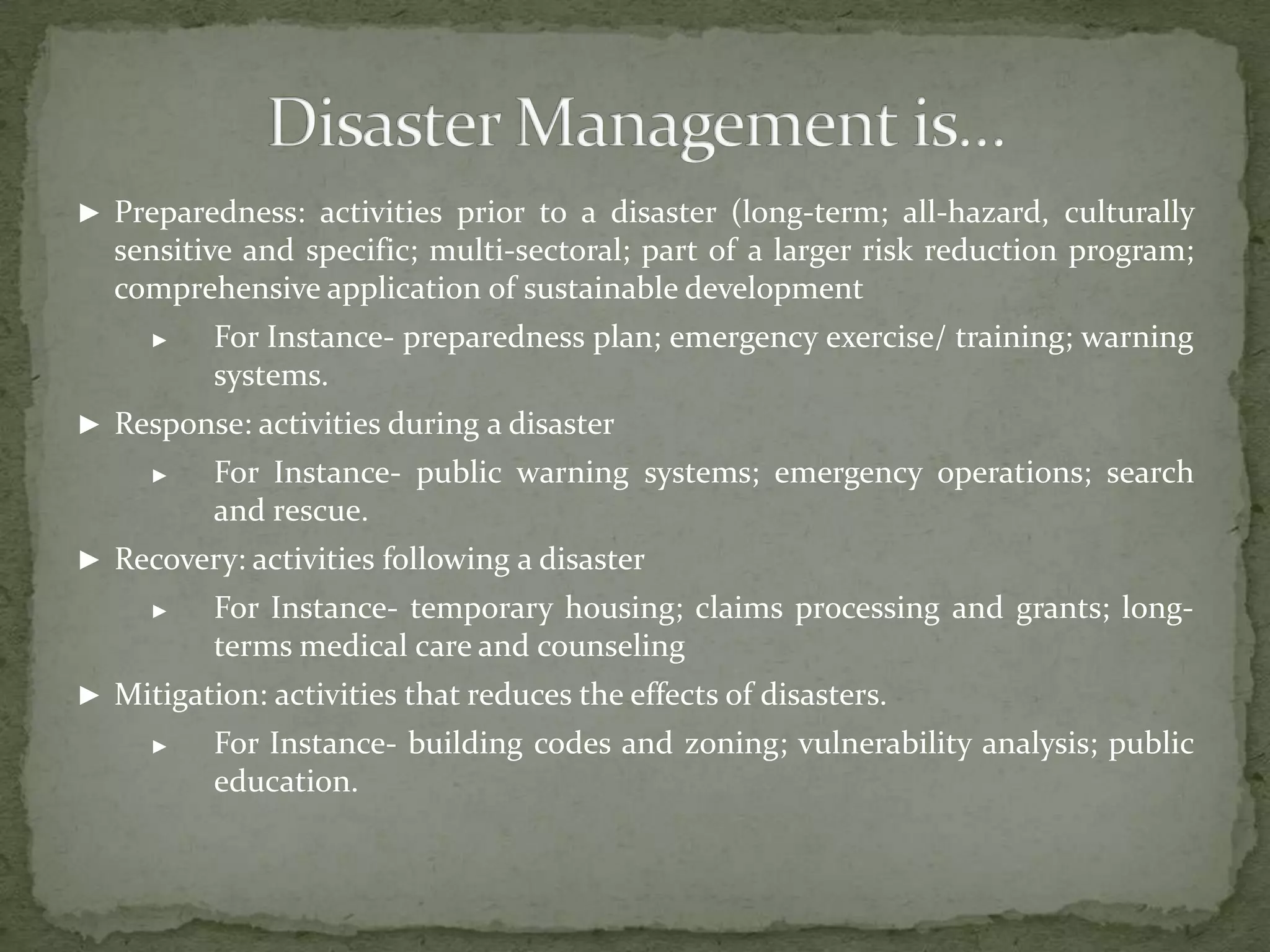 ► Preparedness: activities prior to a disaster (long-term; all-hazard, culturally

sensitive and specific; multi-sectoral; part of a larger risk reduction program;
comprehensive application of sustainable development
►

For Instance- preparedness plan; emergency exercise/ training; warning
systems.

► Response: activities during a disaster
►

For Instance- public warning systems; emergency operations; search
and rescue.

► Recovery: activities following a disaster
►

For Instance- temporary housing; claims processing and grants; longterms medical care and counseling

► Mitigation: activities that reduces the effects of disasters.
►

For Instance- building codes and zoning; vulnerability analysis; public
education.

 