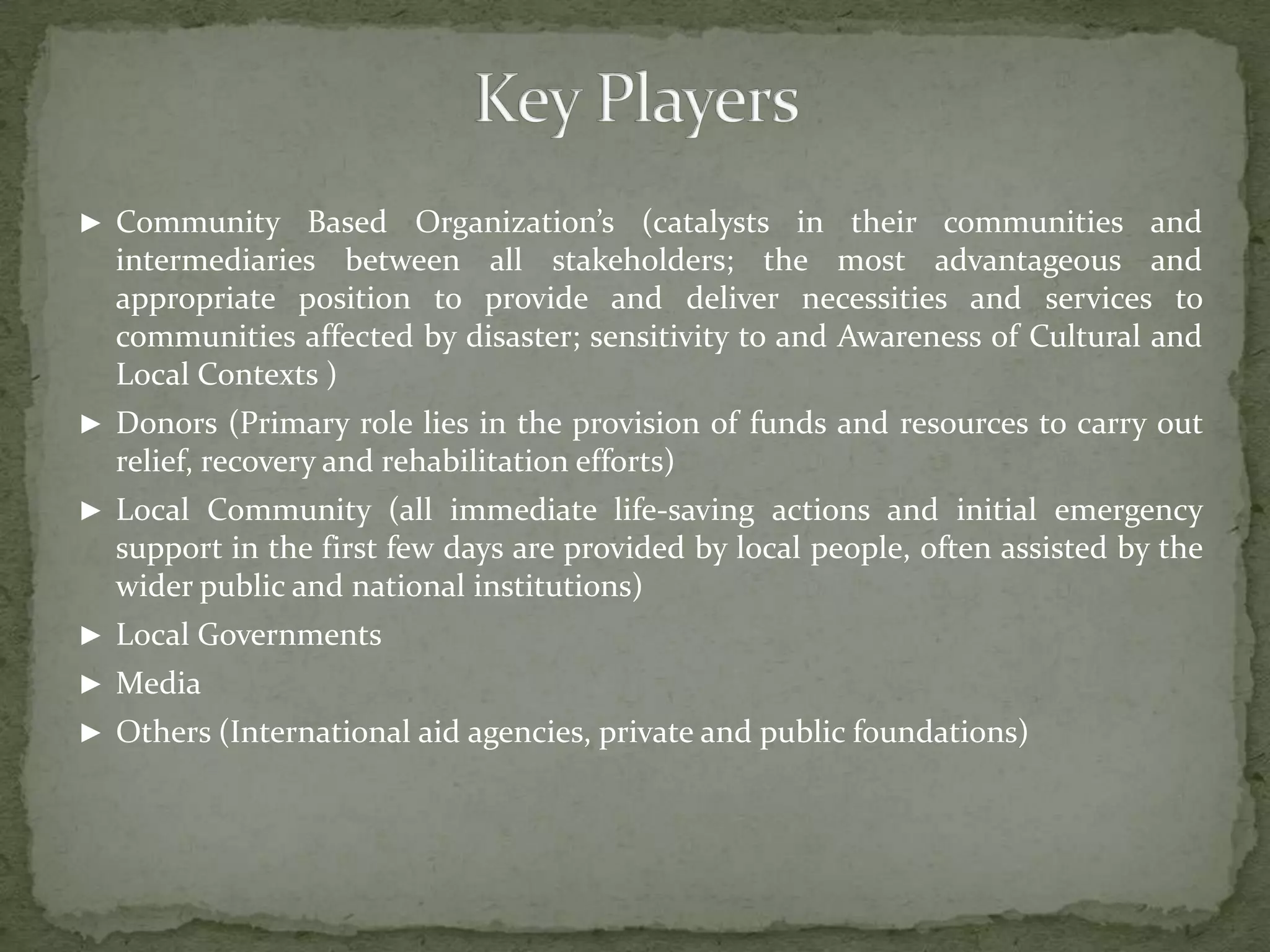 ► Community Based

Organization’s (catalysts in their communities and
intermediaries between all stakeholders; the most advantageous and
appropriate position to provide and deliver necessities and services to
communities affected by disaster; sensitivity to and Awareness of Cultural and
Local Contexts )

► Donors (Primary role lies in the provision of funds and resources to carry out

relief, recovery and rehabilitation efforts)
► Local Community (all immediate life-saving actions and initial emergency

support in the first few days are provided by local people, often assisted by the
wider public and national institutions)
► Local Governments
► Media
► Others (International aid agencies, private and public foundations)

 