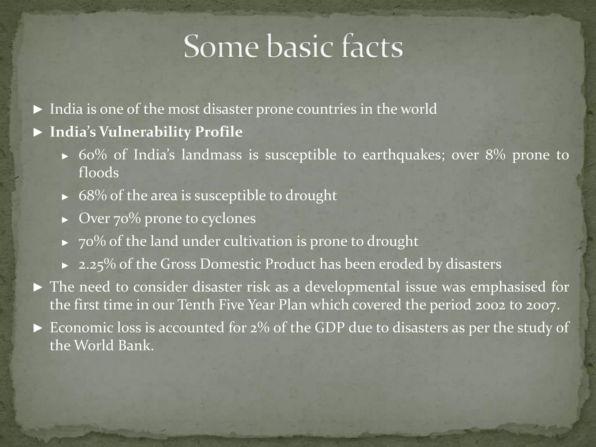 ► India is one of the most disaster prone countries in the world
► India’s Vulnerability Profile
►

60% of India’s landmass is susceptible to earthquakes; over 8% prone to
floods

►

68% of the area is susceptible to drought

►

Over 70% prone to cyclones

►

70% of the land under cultivation is prone to drought

►

2.25% of the Gross Domestic Product has been eroded by disasters

► The need to consider disaster risk as a developmental issue was emphasised for

the first time in our Tenth Five Year Plan which covered the period 2002 to 2007.
► Economic loss is accounted for 2% of the GDP due to disasters as per the study of

the World Bank.

 