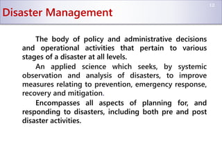 Disaster Management
The body of policy and administrative decisions
and operational activities that pertain to various
stages of a disaster at all levels.
An applied science which seeks, by systemic
observation and analysis of disasters, to improve
measures relating to prevention, emergency response,
recovery and mitigation.
Encompasses all aspects of planning for, and
responding to disasters, including both pre and post
disaster activities.
12
 
