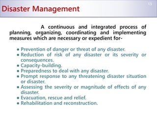 Disaster Management
A continuous and integrated process of
planning, organizing, coordinating and implementing
measures which are necessary or expedient for-
● Prevention of danger or threat of any disaster.
● Reduction of risk of any disaster or its severity or
consequences.
● Capacity-building.
● Preparedness to deal with any disaster.
● Prompt response to any threatening disaster situation
or disaster.
● Assessing the severity or magnitude of effects of any
disaster.
● Evacuation, rescue and relief.
● Rehabilitation and reconstruction.
13
 