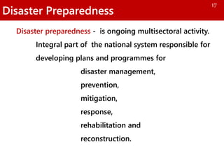 Disaster Preparedness
Disaster preparedness - is ongoing multisectoral activity.
Integral part of the national system responsible for
developing plans and programmes for
disaster management,
prevention,
mitigation,
response,
rehabilitation and
reconstruction.
17
 