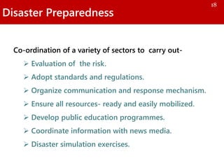 Disaster Preparedness
Co-ordination of a variety of sectors to carry out-
 Evaluation of the risk.
 Adopt standards and regulations.
 Organize communication and response mechanism.
 Ensure all resources- ready and easily mobilized.
 Develop public education programmes.
 Coordinate information with news media.
 Disaster simulation exercises.
18
 