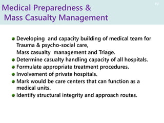 Medical Preparedness &
Mass Casualty Management
Developing and capacity building of medical team for
Trauma & psycho-social care,
Mass casualty management and Triage.
Determine casualty handling capacity of all hospitals.
Formulate appropriate treatment procedures.
Involvement of private hospitals.
Mark would be care centers that can function as a
medical units.
Identify structural integrity and approach routes.
19
 