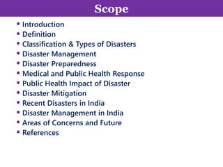 Scope
• Introduction
• Definition
• Classification & Types of Disasters
• Disaster Management
• Disaster Preparedness
• Medical and Public Health Response
• Public Health Impact of Disaster
• Disaster Mitigation
• Recent Disasters in India
• Disaster Management in India
• Areas of Concerns and Future
• References
2
Scope
 