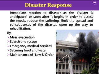 Disaster Response
Immediate reaction to disaster as the disaster is
anticipated, or soon after it begins in order to assess
the needs, reduce the suffering, limit the spread and
consequences of the disaster, open up the way to
rehabilitation.
By-
Mass evacuation
Search and rescue
Emergency medical services
Securing food and water
Maintenance of Law & Order
20
 