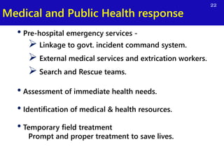 Medical and Public Health response
22
• Pre-hospital emergency services -
 Linkage to govt. incident command system.
 External medical services and extrication workers.
 Search and Rescue teams.
• Assessment of immediate health needs.
• Identification of medical & health resources.
• Temporary field treatment
Prompt and proper treatment to save lives.
 