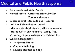 Medical and Public Health response
24
Food safety and Water Safety
Animal control- Carcasses can foul water,
Zoonotic diseases.
Vector control- Mosquito and Rodents
Communicable disease control:
Measles, diarrheal diseases, ARI, and malaria
Breakdown in environmental safeguards.
Crowding of persons in camps, Malnutrition.
Waste management
Temporary latrines
Chemical toileting
Sewage disposal damage.
 