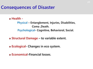 Consequences of Disaster
Health -
Physical – Entanglement, Injuries, Disabilities,
Coma ,Death.
Psychological- Cognitive, Behavioral, Social.
Structural Damage – to variable extent.
Ecological- Changes in eco system.
Economical-Financial losses.
26
 