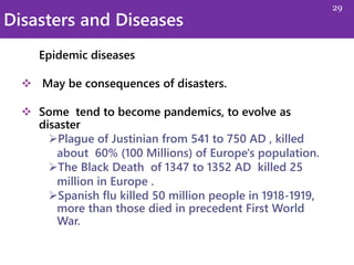 Disasters and Diseases
Epidemic diseases
 May be consequences of disasters.
 Some tend to become pandemics, to evolve as
disaster
Plague of Justinian from 541 to 750 AD , killed
about 60% (100 Millions) of Europe's population.
The Black Death of 1347 to 1352 AD killed 25
million in Europe .
Spanish flu killed 50 million people in 1918-1919,
more than those died in precedent First World
War.
29
 