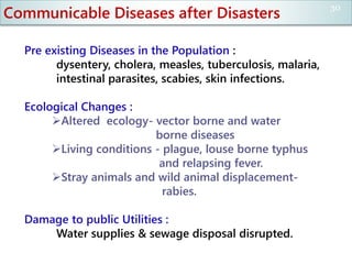 Communicable Diseases after Disasters
Pre existing Diseases in the Population :
dysentery, cholera, measles, tuberculosis, malaria,
intestinal parasites, scabies, skin infections.
Ecological Changes :
Altered ecology- vector borne and water
borne diseases
Living conditions - plague, louse borne typhus
and relapsing fever.
Stray animals and wild animal displacement-
rabies.
Damage to public Utilities :
Water supplies & sewage disposal disrupted.
30
 