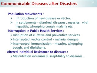 Communicable Diseases after Disasters
Population Movements :
 Introduction of new disease or vector.
 In settlements - diarrheal diseases , measles, viral
hepatitis, whooping cough, malaria etc.
Interruption in Public Health Services :
Disruption of curative and preventive services.
Interrupted vector control - malaria, dengue
Interrupted immunization - measles, whooping
cough, and diphtheria.
Altered Individual Resistance to diseases :
Malnutrition increases susceptibility to diseases .
31
 