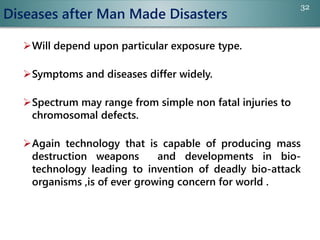 Diseases after Man Made Disasters
Will depend upon particular exposure type.
Symptoms and diseases differ widely.
Spectrum may range from simple non fatal injuries to
chromosomal defects.
Again technology that is capable of producing mass
destruction weapons and developments in bio-
technology leading to invention of deadly bio-attack
organisms ,is of ever growing concern for world .
32
 