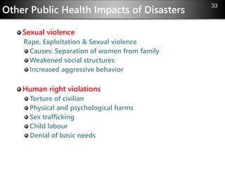 Other Public Health Impacts of Disasters
Sexual violence
Rape, Exploitation & Sexual violence
Causes: Separation of women from family
Weakened social structures
Increased aggressive behavior
Human right violations
Torture of civilian
Physical and psychological harms
Sex trafficking
Child labour
Denial of basic needs
33
 