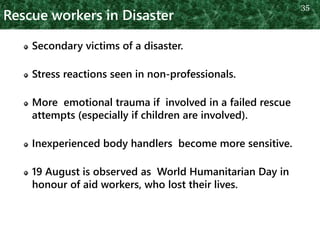 Rescue workers in Disaster
Secondary victims of a disaster.
Stress reactions seen in non-professionals.
More emotional trauma if involved in a failed rescue
attempts (especially if children are involved).
Inexperienced body handlers become more sensitive.
19 August is observed as World Humanitarian Day in
honour of aid workers, who lost their lives.
35
 