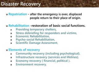 Disaster Recovery
Repatriation - after the emergency is over, displaced
people return to their place of origin.
Rehabilitation -restoration of basic social functions.
Providing temporary shelters,
Stress debriefing for responders and victims,
Economic Rehabilitation,
Psycho-social Rehabilitation,
Scientific Damage Assessment,
Elements of recovery
Community recovery (including psychological).
Infrastructure recovery (services and lifelines).
Economy recovery ( financial, political ).
Environment recovery.
36
 