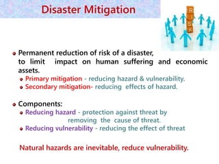 Permanent reduction of risk of a disaster,
to limit impact on human suffering and economic
assets.
Primary mitigation - reducing hazard & vulnerability.
Secondary mitigation- reducing effects of hazard.
Components:
Reducing hazard - protection against threat by
removing the cause of threat.
Reducing vulnerability - reducing the effect of threat
Natural hazards are inevitable, reduce vulnerability.
38
Disaster Mitigation
 