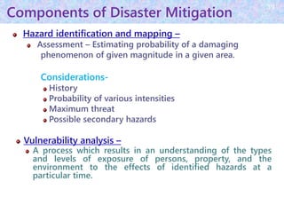 Components of Disaster Mitigation
Hazard identification and mapping –
Assessment – Estimating probability of a damaging
phenomenon of given magnitude in a given area.
Considerations-
History
Probability of various intensities
Maximum threat
Possible secondary hazards
Vulnerability analysis –
A process which results in an understanding of the types
and levels of exposure of persons, property, and the
environment to the effects of identified hazards at a
particular time.
39
 
