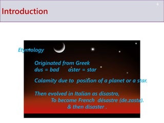 Introduction
4
Etymology
Originated from Greek
dus = bad aster = star
Calamity due to position of a planet or a star.
Then evolved in Italian as disastro,
To become French désastre (de.zastʁ).
& then disaster .
 