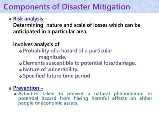 Components of Disaster Mitigation
Risk analysis –
Determining nature and scale of losses which can be
anticipated in a particular area.
Involves analysis of
Probability of a hazard of a particular
magnitude.
Elements susceptible to potential loss/damage.
Nature of vulnerability.
Specified future time period.
Prevention –
Activities taken to prevent a natural phenomenon or
potential hazard from having harmful effects on either
people or economic assets.
40
 