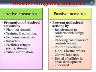 41
Active measures
• Promotion of desired
actions by -
• Planning control.
• Training & education.
• Economic assistance.
• Subsidies.
• Facilities-refugee
points, storage.
• Public information.
Passive measures
• Prevent undesired
actions by -
• Requirement to
conform with design
codes.
• Checking compliance of
controls on site.
• Court proceedings
• Fines, Closure orders
• Control land use.
• Denial of utilities in
areas development
undesired.
Disaster Mitigation Measures
 