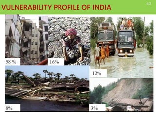 VULNERABILITY PROFILE OF INDIA
Asian region is most disaster prone region with 60%
of the major natural disasters of world.
India is vulnerable in varying degrees to a large
number of natural as well as man-made disasters.
• 12 % land is prone to floods and river erosion.
• 58 % landmass is prone to earthquakes.
• 5,700 km coastline is prone to cyclones and tsunamis.
• 68% cultivable area is vulnerable to drought.
• Hilly areas are at risk from landslides and avalanches.
• Further, the vulnerability to Nuclear, Biological and
Chemical (NBC) disasters and terrorism has also increased.
42
 