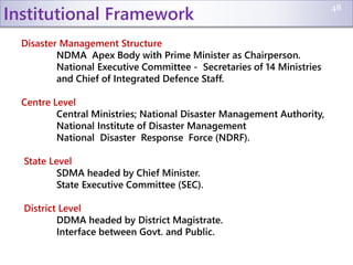 Institutional Framework
Disaster Management Structure
NDMA Apex Body with Prime Minister as Chairperson.
National Executive Committee - Secretaries of 14 Ministries
and Chief of Integrated Defence Staff.
Centre Level
Central Ministries; National Disaster Management Authority,
National Institute of Disaster Management
National Disaster Response Force (NDRF).
State Level
SDMA headed by Chief Minister.
State Executive Committee (SEC).
District Level
DDMA headed by District Magistrate.
Interface between Govt. and Public.
48
 