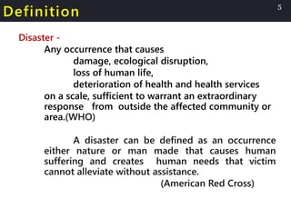 Definition
Disaster -
Any occurrence that causes
damage, ecological disruption,
loss of human life,
deterioration of health and health services
on a scale, sufficient to warrant an extraordinary
response from outside the affected community or
area.(WHO)
A disaster can be defined as an occurrence
either nature or man made that causes human
suffering and creates human needs that victim
cannot alleviate without assistance.
(American Red Cross)
5
 
