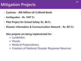 Mitigation Projects
• Cyclones - 308 Million US $.(World Bank)
• Earthquakes - Rs. 1597 Cr.
• Pilot Project for School Safety: Rs. 48 Cr.
• Disaster Information & Communication Network - Rs. 821 Cr.
Also projects are being implemented for-
 Landslides.
 Floods.
 Medical Preparedness.
 Creation of National Disaster Response Reserves
50
 