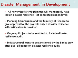 Disaster Management in Development
• All new Projects/ Programmes will mandatorily have
inbuilt disaster resilience. (at conceptualization level).
• Planning Commission and the Ministry of Finance to
give approval to the projects only if disaster resilience
self certification is provided.
• Ongoing Projects to be revisited to include disaster
resilience audit.
• Infrastructural loans to be sanctioned by the Banks only
after due diligence on disaster resilience audit.
51
 