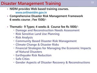 Disaster Management Training
• NIDM provides Web based training courses.
www.onlinenidm.gov.in
• Comprehensive Disaster Risk Management Framework
6 weeks course ; Fee 1500/-
• Thematic- 9 Types; 4 weeks & Course fee Rs 1000/-
 Damage and Reconstruction Needs Assessment
 Risk Sensitive Land Use Planning
 Risk Analysis
 Community Based Disaster Risk Management
 Climate Change & Disaster Risks
 Financial Strategies for Managing the Economic Impacts
of Natural Disasters
 Earthquake Risk Reduction
 Safe Cities
 Gender Aspects of Disaster Recovery & Reconstructions
53
 