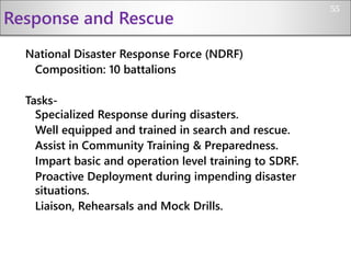 Response and Rescue
National Disaster Response Force (NDRF)
Composition: 10 battalions
Tasks-
Specialized Response during disasters.
Well equipped and trained in search and rescue.
Assist in Community Training & Preparedness.
Impart basic and operation level training to SDRF.
Proactive Deployment during impending disaster
situations.
Liaison, Rehearsals and Mock Drills.
55
 