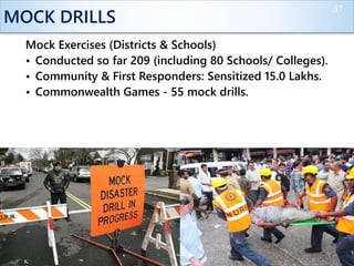 MOCK DRILLS
Mock Exercises (Districts & Schools)
• Conducted so far 209 (including 80 Schools/ Colleges).
• Community & First Responders: Sensitized 15.0 Lakhs.
• Commonwealth Games - 55 mock drills.
57
 