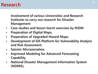 Research
Involvement of various Universities and Research
Institutes to carry out research for Disaster
Management
• Case studies and lesson learnt exercises by NIDM
• Preparation of Digital Maps.
• Preparation of Upgraded Hazard Maps.
• Development of GIS Platform for Vulnerability Analysis
and Risk Assessment.
• Seismic Microzonation.
• Improved Modeling for Advanced Forecasting
Capability.
• National Disaster Management Information System
(NDMIS).
58
 
