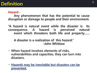 Definition
Hazard -
Any phenomenon that has the potential to cause
disruption or damage to people and their environment.
“A hazard is natural event while the disaster is its
consequence. A hazard is perceived natural
event which threatens both life and property……
A disaster is a realization of this hazard.”
-John Whittow
• When hazard involves elements of risks,
vulnerabilities and capacities, they can turn into
disasters.
• Hazards may be inevitable but disasters can be
prevented.
6
 
