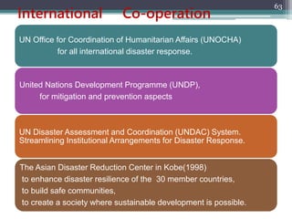 International Co-operation
UN Office for Coordination of Humanitarian Affairs (UNOCHA)
for all international disaster response.
United Nations Development Programme (UNDP),
for mitigation and prevention aspects
UN Disaster Assessment and Coordination (UNDAC) System.
Streamlining Institutional Arrangements for Disaster Response.
The Asian Disaster Reduction Center in Kobe(1998)
to enhance disaster resilience of the 30 member countries,
to build safe communities,
to create a society where sustainable development is possible.
63
 