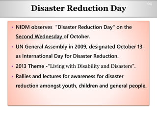 Disaster Reduction Day
• NIDM observes "Disaster Reduction Day" on the
Second Wednesday of October.
• UN General Assembly in 2009, designated October 13
as International Day for Disaster Reduction.
• 2013 Theme -“Living with Disability and Disasters”.
• Rallies and lectures for awareness for disaster
reduction amongst youth, children and general people.
64
 
