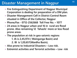 Disaster Management in Nagpur
• Fire Extinguishing Department of Nagpur Municipal
Corporation is dealing for preparation of a DM plan.
• Disaster Management Cell in District Control Room
situated in Office of the Collector, Nagpur
• Phone/Fax - 0712-2562668 Toll Free No. – 1077
• 24 areas in Nagpur urban and 16 in rural are flood
prone. Also remaining 12 Tahasils’ more or less flood
prone areas.
• The population at risk in geo-seismic regions
1. IA is 2,45,974 ( Wainganga Basin) and
2. IB is 1,20,657(Wardha Basin).
• Also prone to Industrial Disasters – Low risk.
• Extremist activities and Terrorist activities – Low risk
66
 