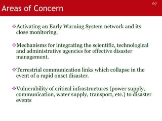 Areas of Concern
Activating an Early Warning System network and its
close monitoring.
Mechanisms for integrating the scientific, technological
and administrative agencies for effective disaster
management.
Terrestrial communication links which collapse in the
event of a rapid onset disaster.
Vulnerability of critical infrastructures (power supply,
communication, water supply, transport, etc.) to disaster
events
67
 