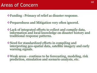 Areas of Concern
Funding : Primacy of relief as disaster response.
Preparedness and Mitigation very often ignored.
Lack of integrated efforts to collect and compile data,
information and local knowledge on disaster history and
traditional response patterns.
Need for standardized efforts in compiling and
interpreting geo-spatial data, satellite imagery and early
warning signals.
Weak areas - continue to be forecasting, modeling, risk
prediction, simulation and scenario analysis, etc.
68
 