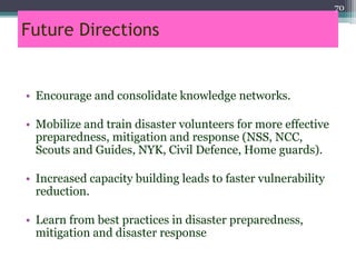 Future Directions
• Encourage and consolidate knowledge networks.
• Mobilize and train disaster volunteers for more effective
preparedness, mitigation and response (NSS, NCC,
Scouts and Guides, NYK, Civil Defence, Home guards).
• Increased capacity building leads to faster vulnerability
reduction.
• Learn from best practices in disaster preparedness,
mitigation and disaster response
70
 