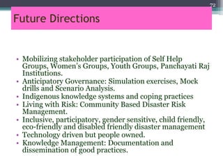 Future Directions
• Mobilizing stakeholder participation of Self Help
Groups, Women’s Groups, Youth Groups, Panchayati Raj
Institutions.
• Anticipatory Governance: Simulation exercises, Mock
drills and Scenario Analysis.
• Indigenous knowledge systems and coping practices
• Living with Risk: Community Based Disaster Risk
Management.
• Inclusive, participatory, gender sensitive, child friendly,
eco-friendly and disabled friendly disaster management
• Technology driven but people owned.
• Knowledge Management: Documentation and
dissemination of good practices.
72
 